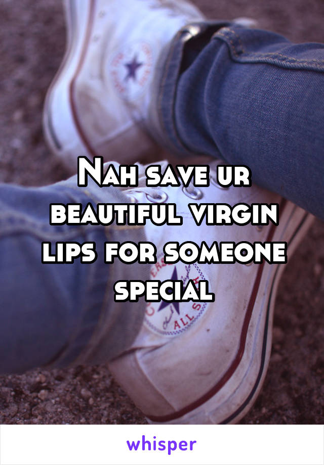 Nah save ur beautiful virgin lips for someone special