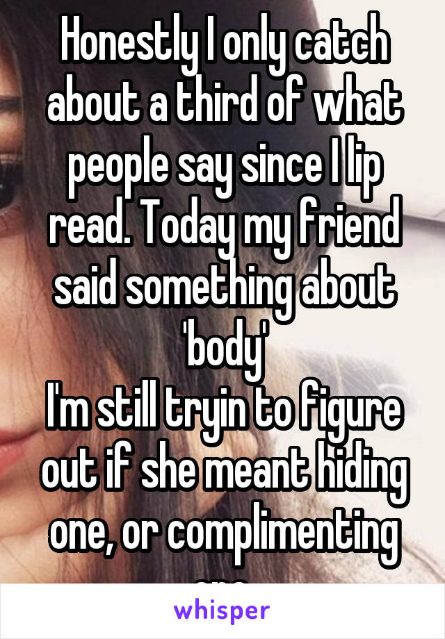 Honestly I only catch about a third of what people say since I lip read. Today my friend said something about 'body'
I'm still tryin to figure out if she meant hiding one, or complimenting one.