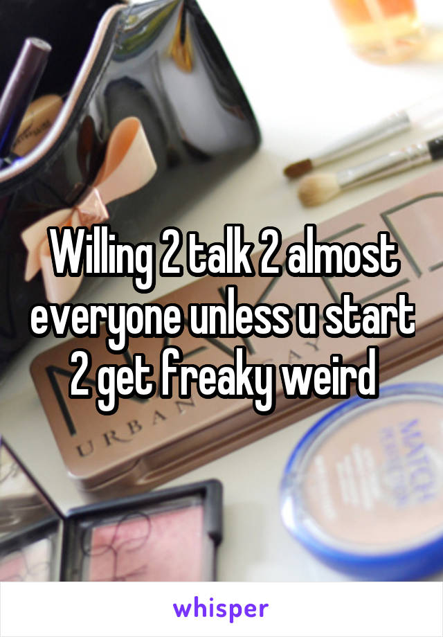 Willing 2 talk 2 almost everyone unless u start 2 get freaky weird