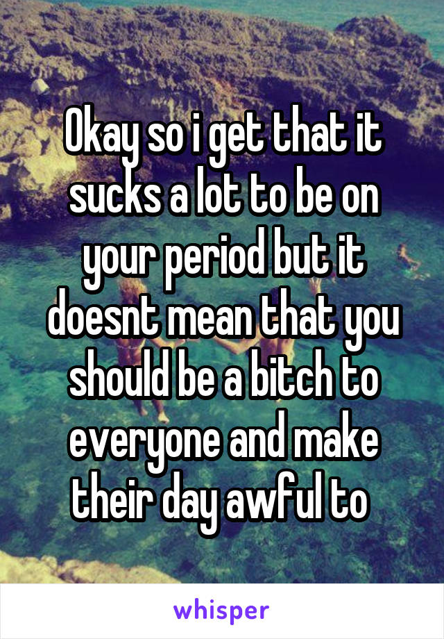 Okay so i get that it sucks a lot to be on your period but it doesnt mean that you should be a bitch to everyone and make their day awful to 