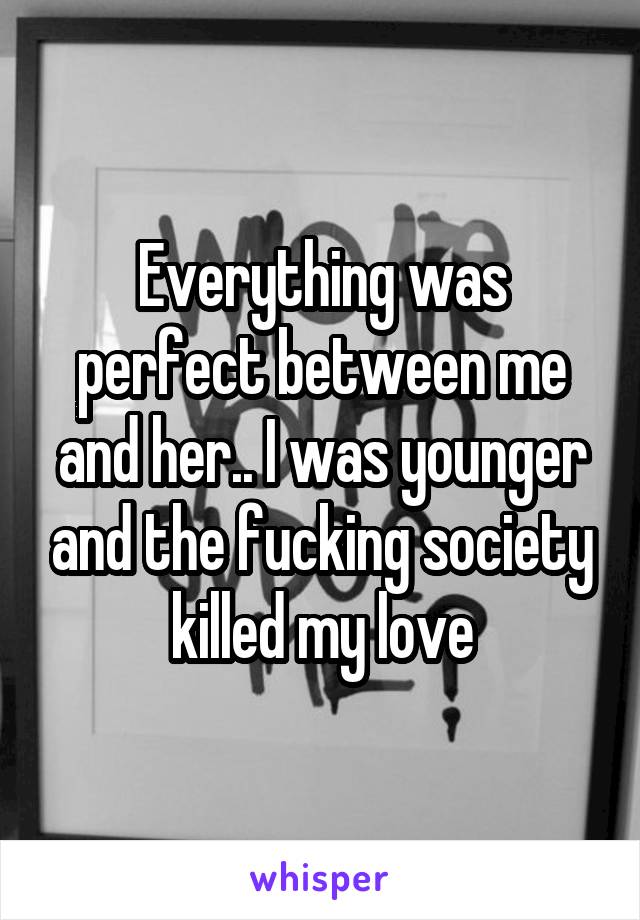 Everything was perfect between me and her.. I was younger and the fucking society killed my love