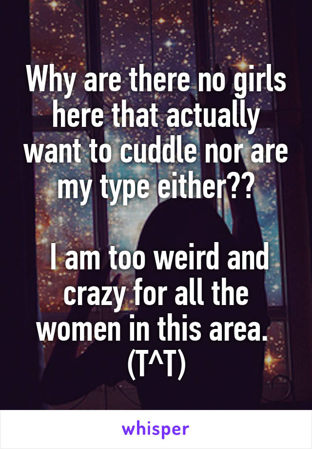 Why are there no girls here that actually want to cuddle nor are my type either??

 I am too weird and crazy for all the women in this area. 
(T^T)