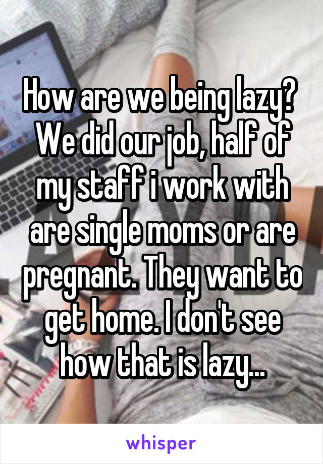 How are we being lazy? 
We did our job, half of my staff i work with are single moms or are pregnant. They want to get home. I don't see how that is lazy...