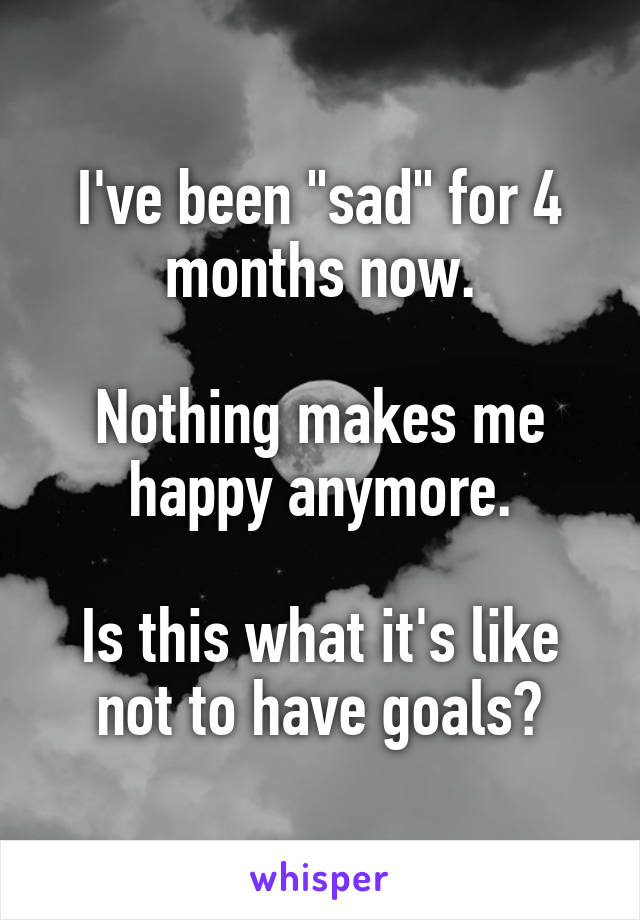 I've been "sad" for 4 months now.

Nothing makes me happy anymore.

Is this what it's like not to have goals?