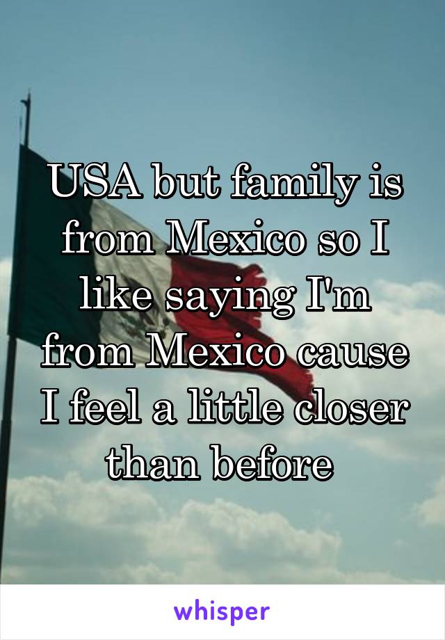 USA but family is from Mexico so I like saying I'm from Mexico cause I feel a little closer than before 