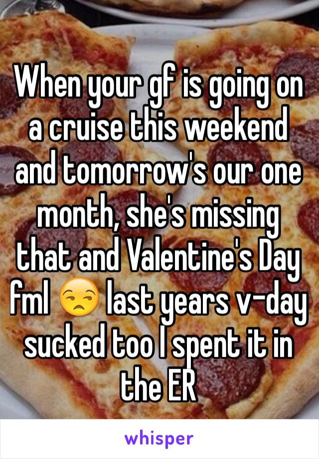 When your gf is going on a cruise this weekend and tomorrow's our one month, she's missing that and Valentine's Day fml 😒 last years v-day sucked too I spent it in the ER 
