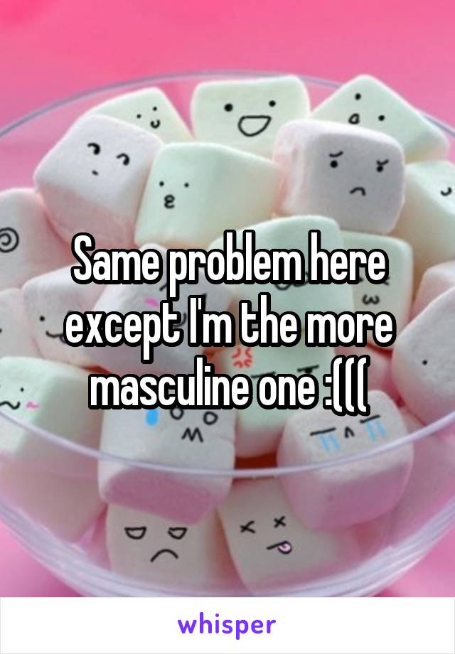 Same problem here except I'm the more masculine one :(((