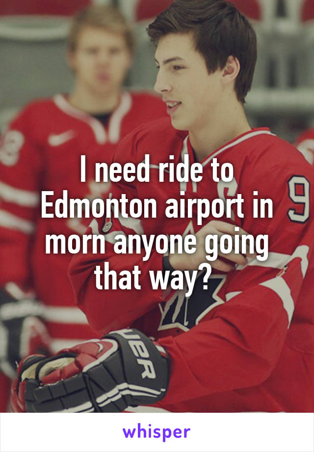 I need ride to Edmonton airport in morn anyone going that way? 