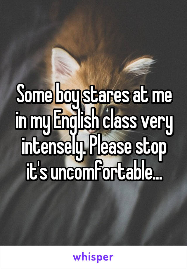 Some boy stares at me in my English class very intensely. Please stop it's uncomfortable...