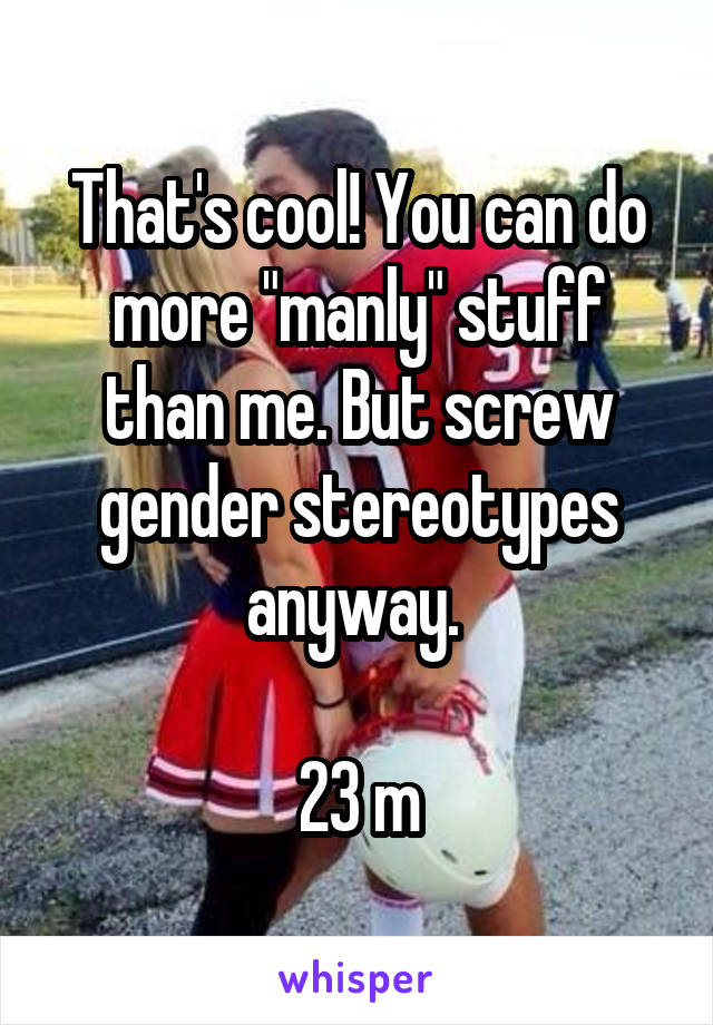 That's cool! You can do more "manly" stuff than me. But screw gender stereotypes anyway. 

23 m