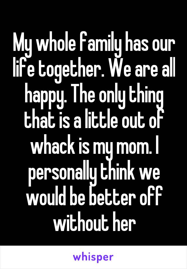 My whole family has our life together. We are all happy. The only thing that is a little out of whack is my mom. I personally think we would be better off without her