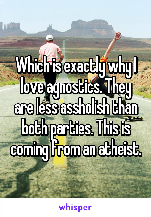 Which is exactly why I love agnostics. They are less assholish than both parties. This is coming from an atheist.