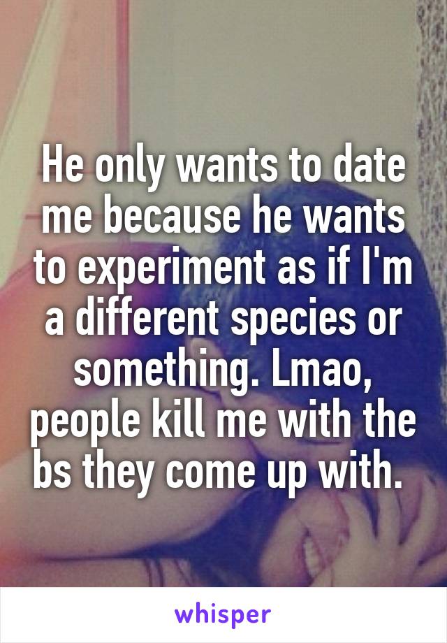 He only wants to date me because he wants to experiment as if I'm a different species or something. Lmao, people kill me with the bs they come up with. 