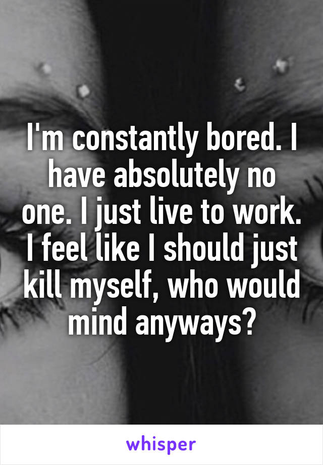 I'm constantly bored. I have absolutely no one. I just live to work. I feel like I should just kill myself, who would mind anyways?