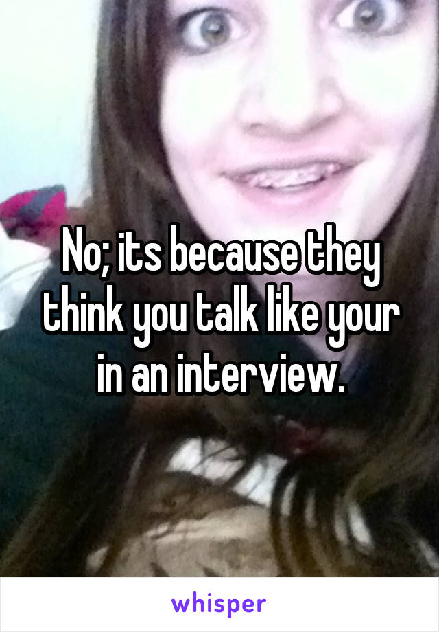 No; its because they think you talk like your in an interview.