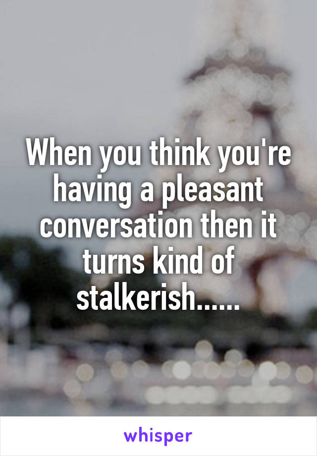 When you think you're having a pleasant conversation then it turns kind of stalkerish......