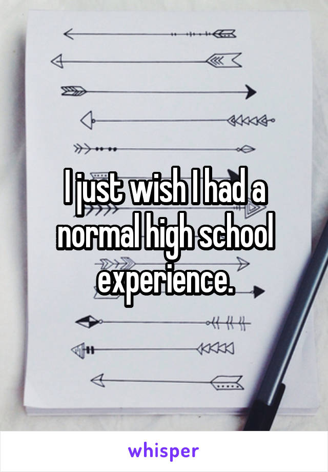 I just wish I had a normal high school experience.