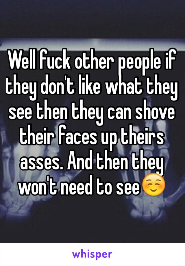 Well fuck other people if they don't like what they see then they can shove their faces up theirs asses. And then they won't need to see☺️