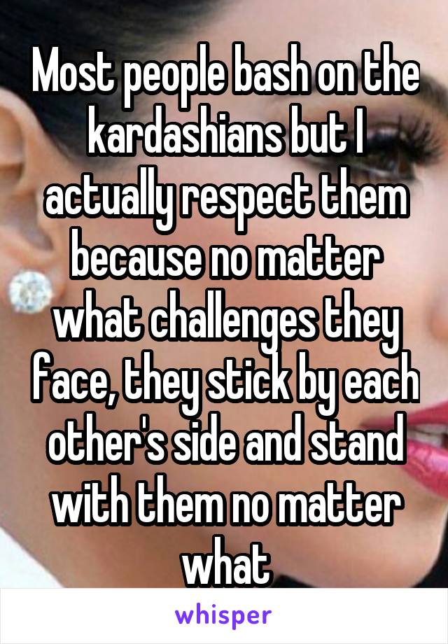 Most people bash on the kardashians but I actually respect them because no matter what challenges they face, they stick by each other's side and stand with them no matter what