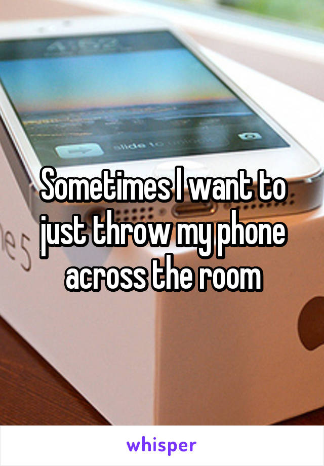 Sometimes I want to just throw my phone across the room