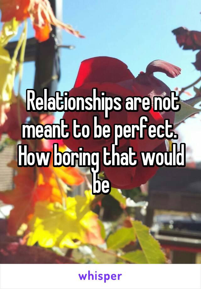  Relationships are not meant to be perfect.  How boring that would be