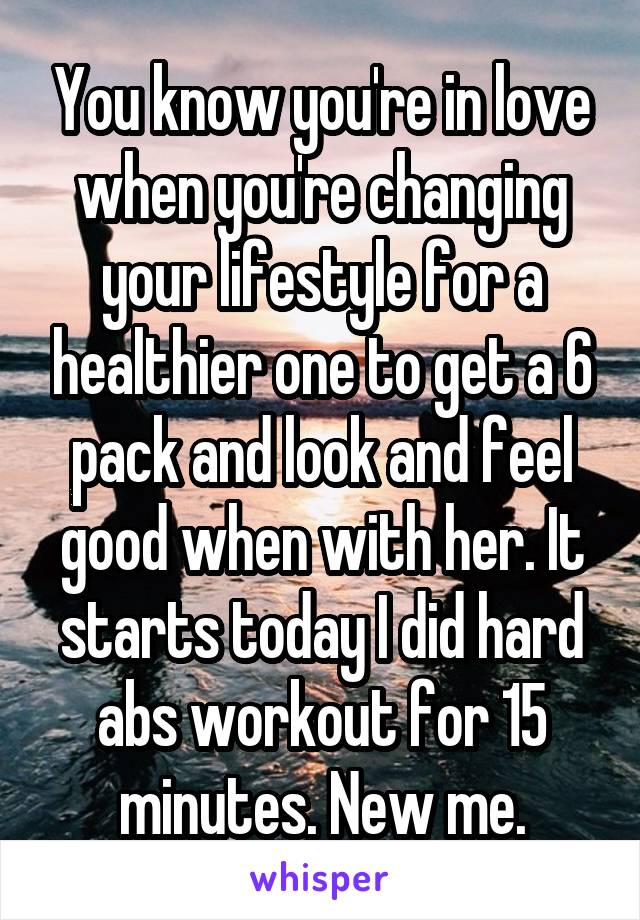You know you're in love when you're changing your lifestyle for a healthier one to get a 6 pack and look and feel good when with her. It starts today I did hard abs workout for 15 minutes. New me.