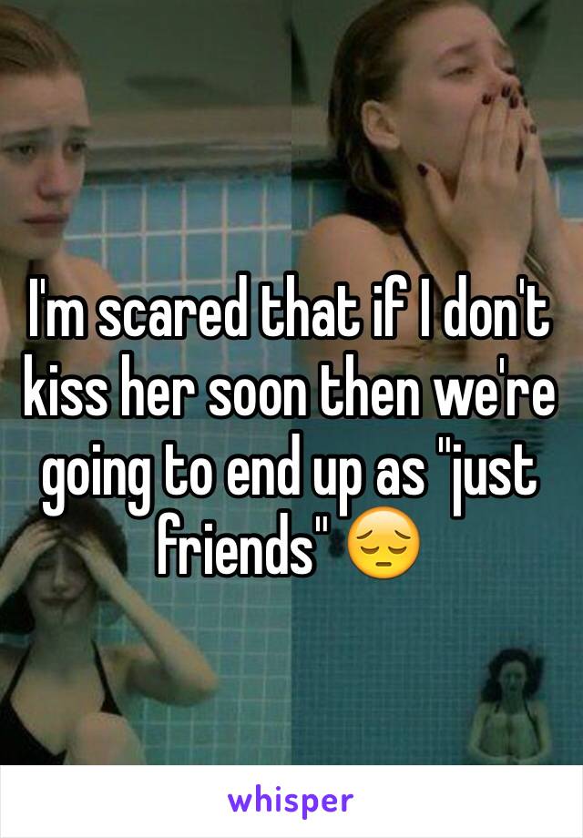 I'm scared that if I don't kiss her soon then we're going to end up as "just friends" 😔