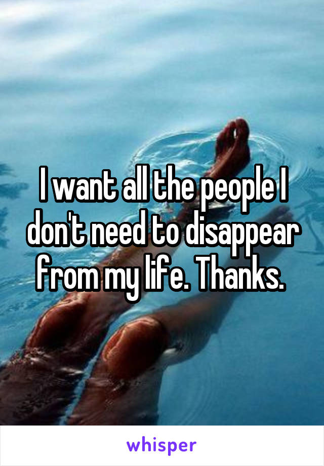 I want all the people I don't need to disappear from my life. Thanks. 