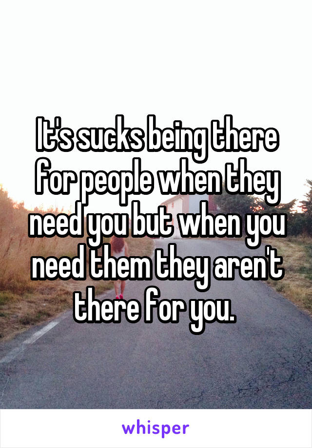It's sucks being there for people when they need you but when you need them they aren't there for you. 