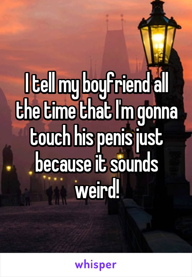 I tell my boyfriend all the time that I'm gonna touch his penis just because it sounds weird!
