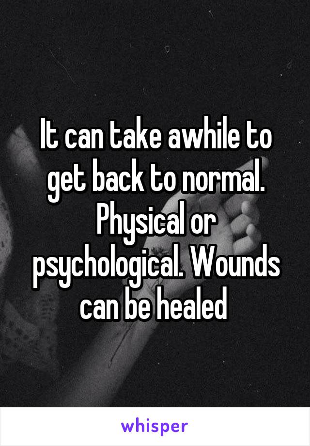 It can take awhile to get back to normal. Physical or psychological. Wounds can be healed 