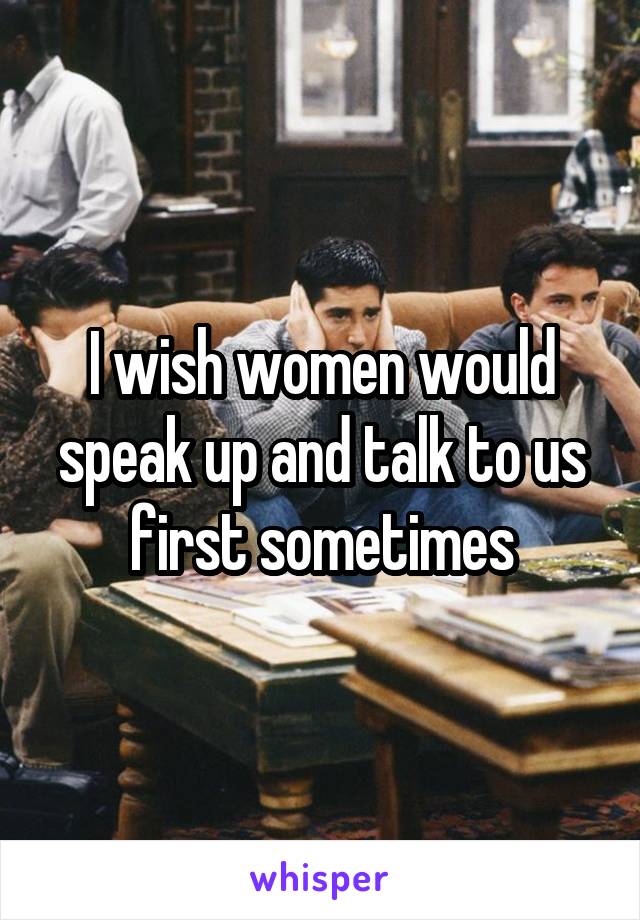 I wish women would speak up and talk to us first sometimes