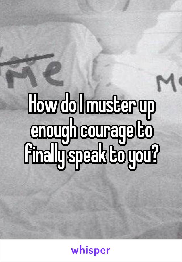 How do I muster up enough courage to finally speak to you?