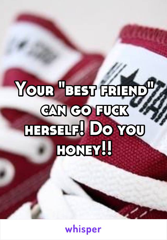 Your "best friend" can go fuck herself! Do you honey!!