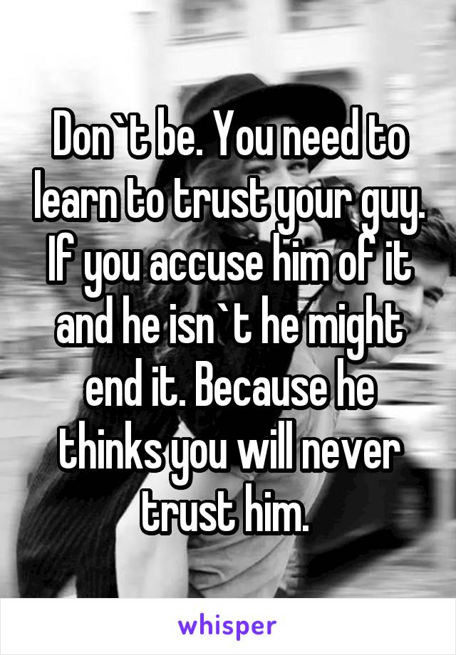 Don`t be. You need to learn to trust your guy. If you accuse him of it and he isn`t he might end it. Because he thinks you will never trust him. 