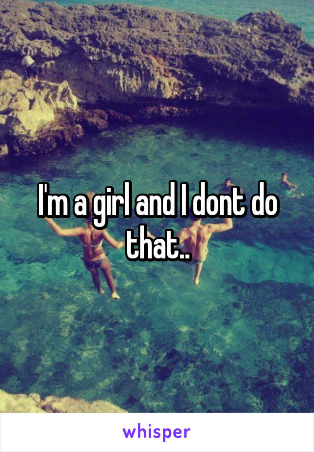 I'm a girl and I dont do that..