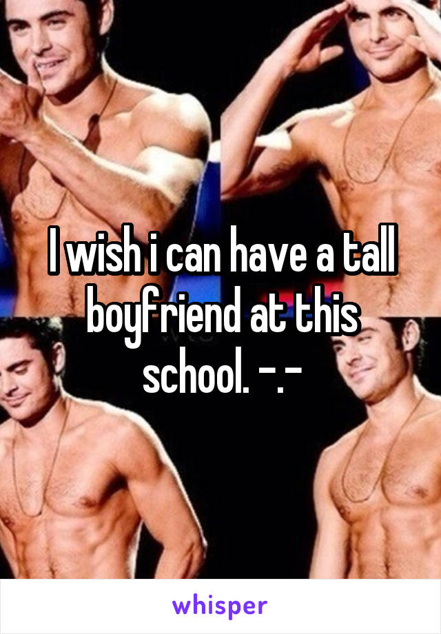 I wish i can have a tall boyfriend at this school. -.-
