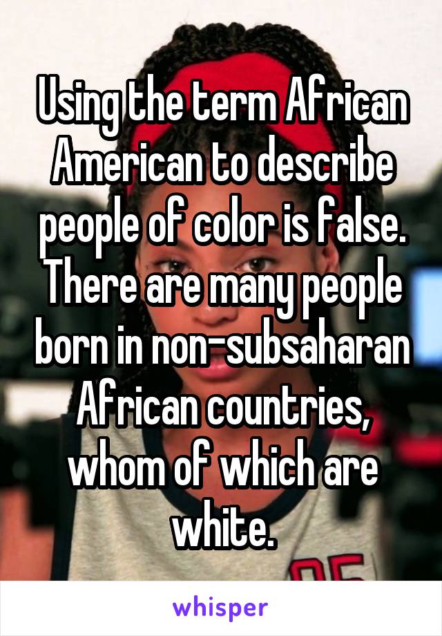 Using the term African American to describe people of color is false. There are many people born in non-subsaharan African countries, whom of which are white.