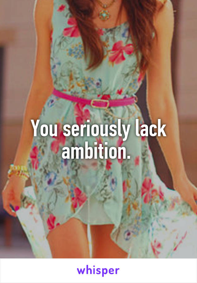 You seriously lack ambition. 