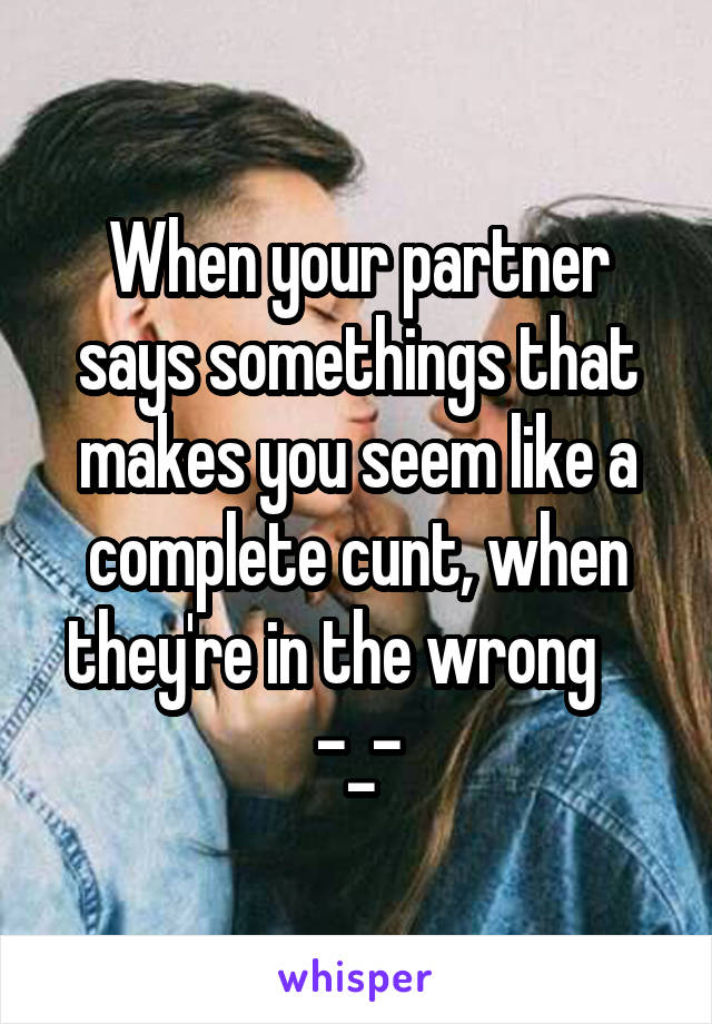 When your partner says somethings that makes you seem like a complete cunt, when they're in the wrong     -_-