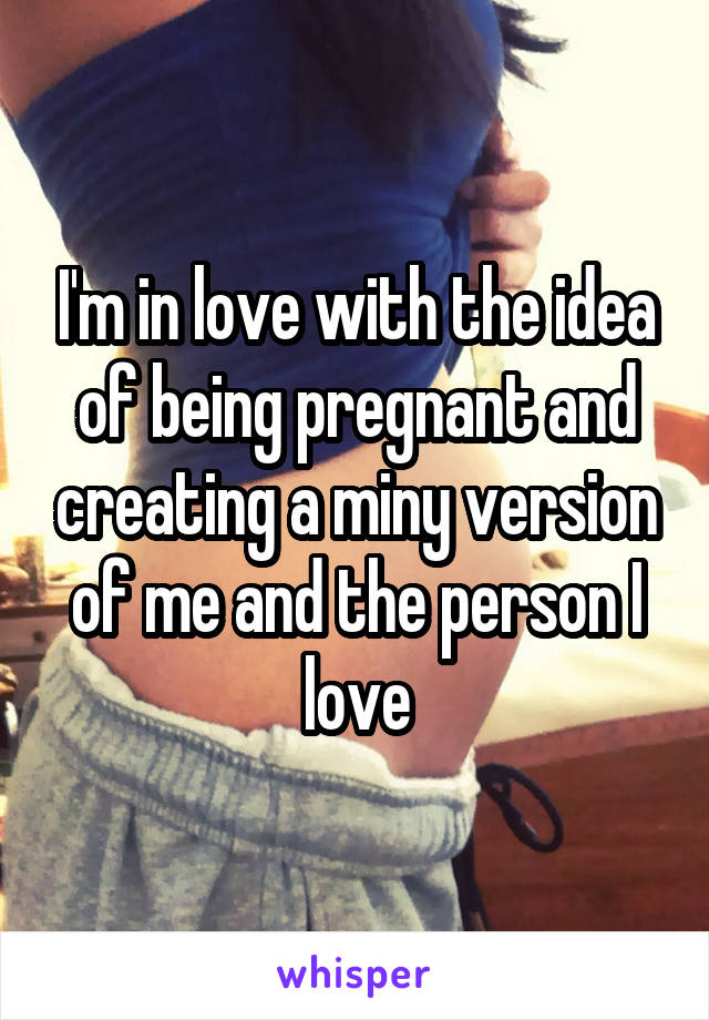 I'm in love with the idea of being pregnant and creating a miny version of me and the person I love