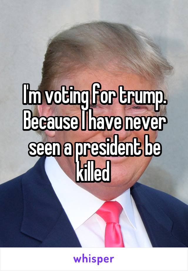 I'm voting for trump. Because I have never seen a president be killed 