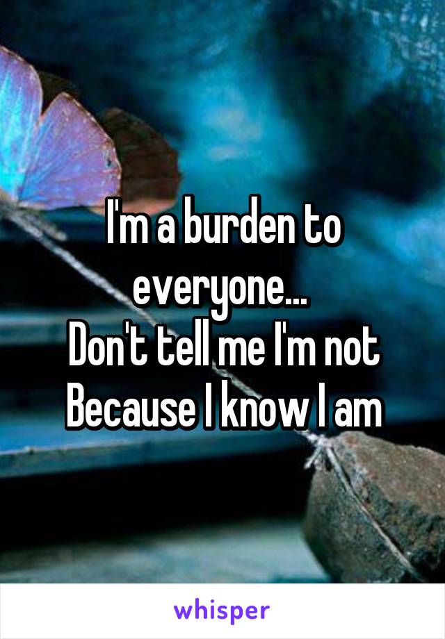 I'm a burden to everyone... 
Don't tell me I'm not
Because I know I am