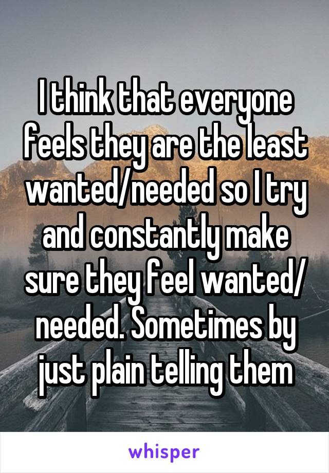 I think that everyone feels they are the least wanted/needed so I try and constantly make sure they feel wanted/ needed. Sometimes by just plain telling them