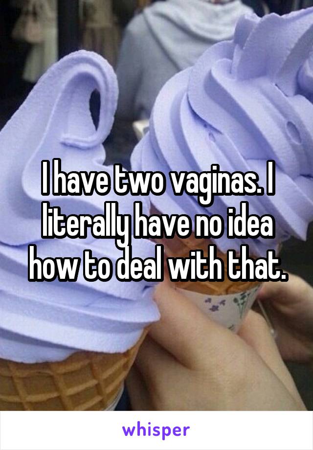 I have two vaginas. I literally have no idea how to deal with that.