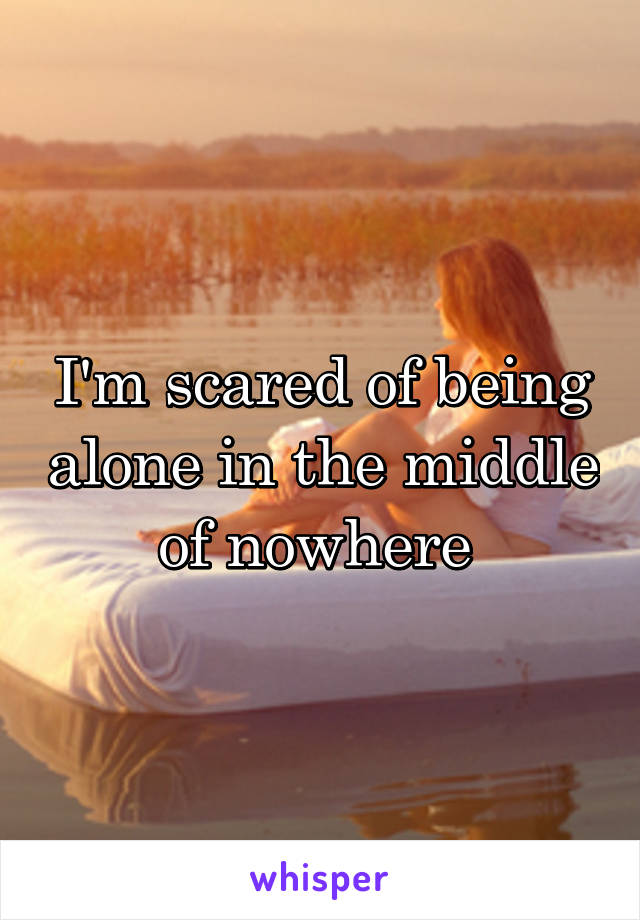 I'm scared of being alone in the middle of nowhere 