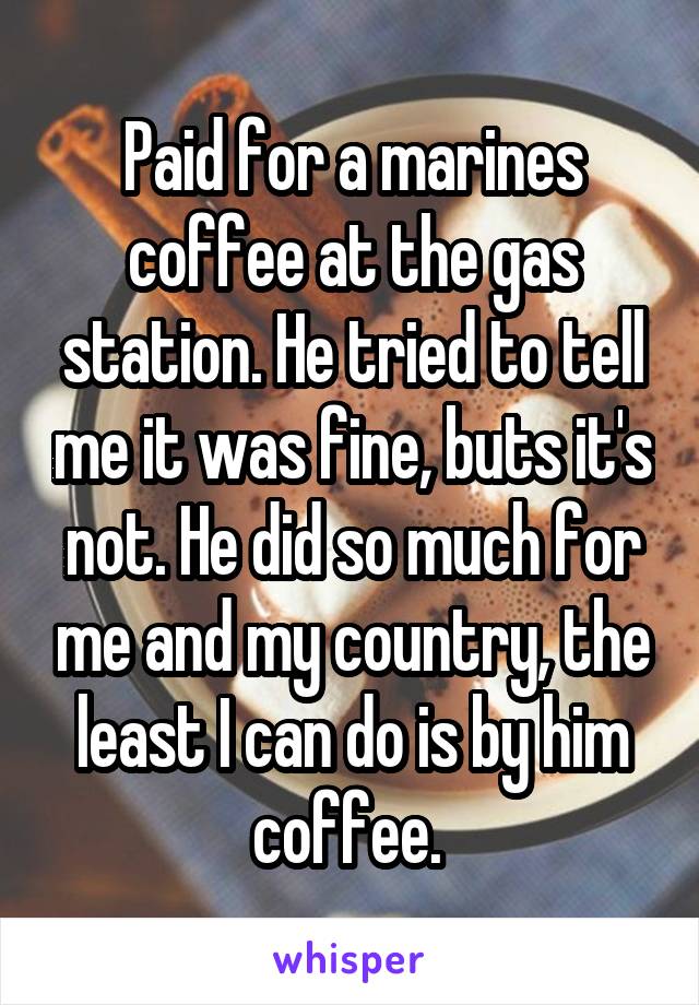 Paid for a marines coffee at the gas station. He tried to tell me it was fine, buts it's not. He did so much for me and my country, the least I can do is by him coffee. 