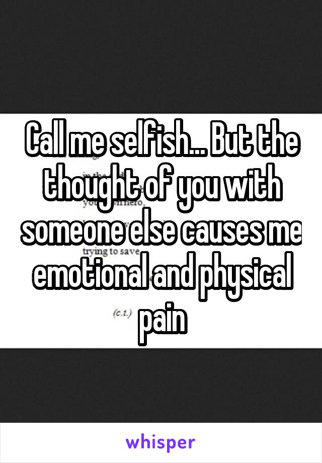 Call me selfish... But the thought of you with someone else causes me emotional and physical pain