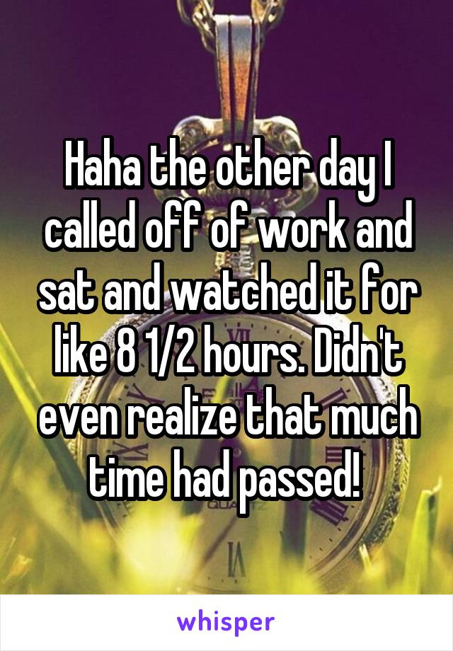 Haha the other day I called off of work and sat and watched it for like 8 1/2 hours. Didn't even realize that much time had passed! 