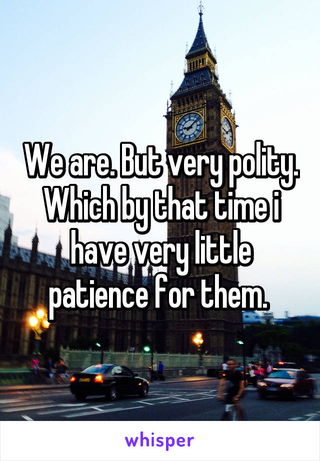 We are. But very polity. Which by that time i have very little patience for them. 